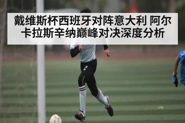 戴维斯杯西班牙对阵意大利 阿尔卡拉斯辛纳巅峰对决深度分析